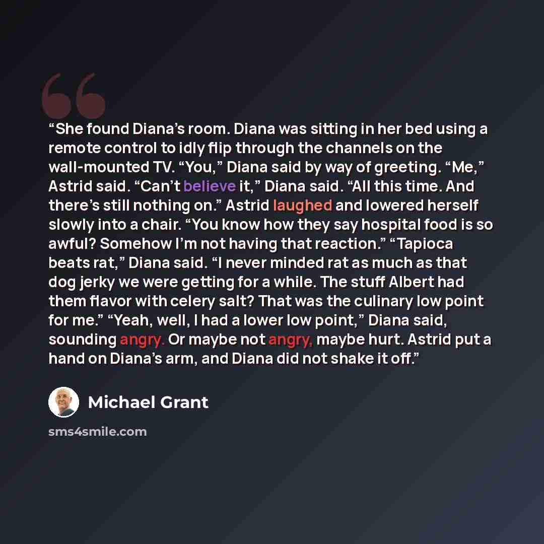 “She found Diana’s room. Diana was sitting in her bed using a remote control to idly flip through the channels on the wall-mounted TV. “You,” Diana said by way of greeting. “Me,” Astrid said. “Can’t believe it,” Diana said. “All this time. And there’s still nothing on.” Astrid laughed and lowered…” quote by Michael Grant