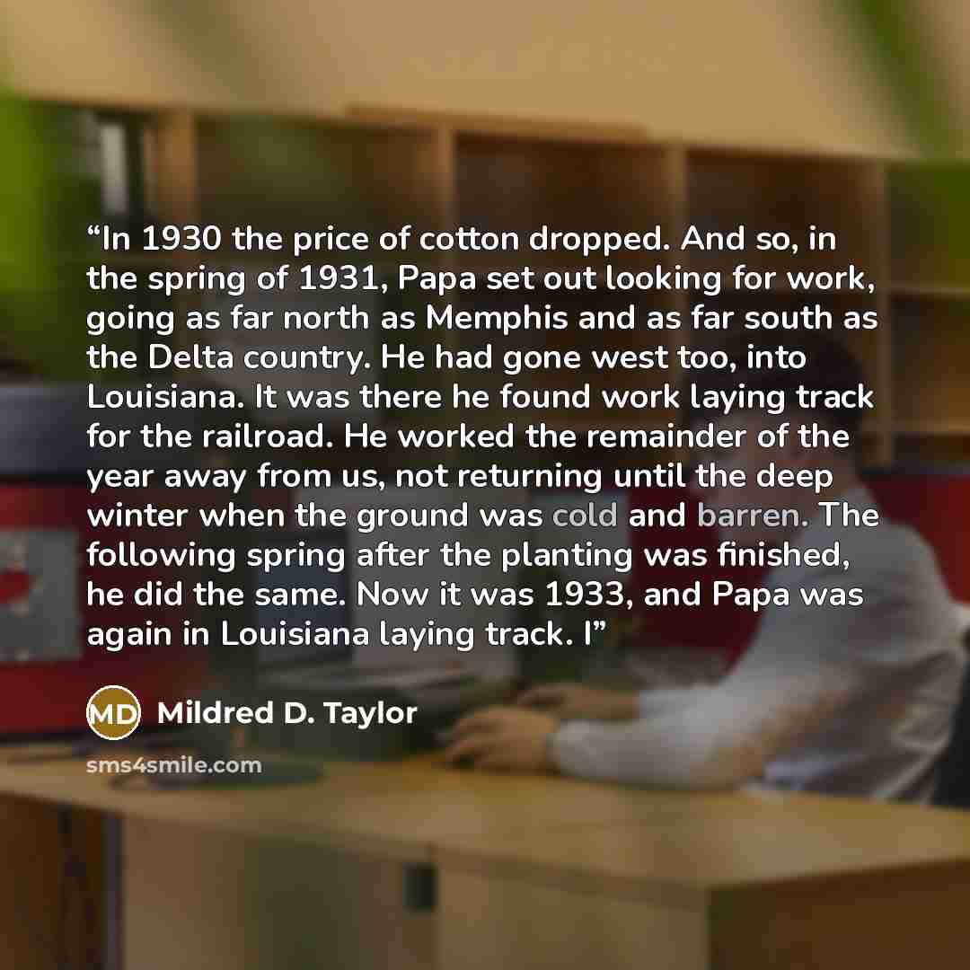 “In 1930 the price of cotton dropped. And so, in the spring of 1931, Papa set out looking for work, going as far north as Memphis and as far south as the Delta country. He had gone west too, into Louisiana. It was there he found work laying track for the railroad. He worked the remainder of the…” quote by Mildred D. Taylor
