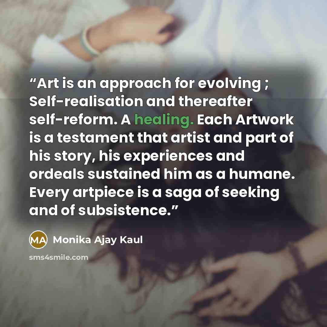 “Art is an approach for evolving ; Self-realisation and thereafter self-reform. A healing. Each Artwork is a testament that artist and part of his story, his experiences and ordeals sustained him as a humane. Every artpiece is a saga of seeking and of subsistence.” quote by Monika Ajay Kaul