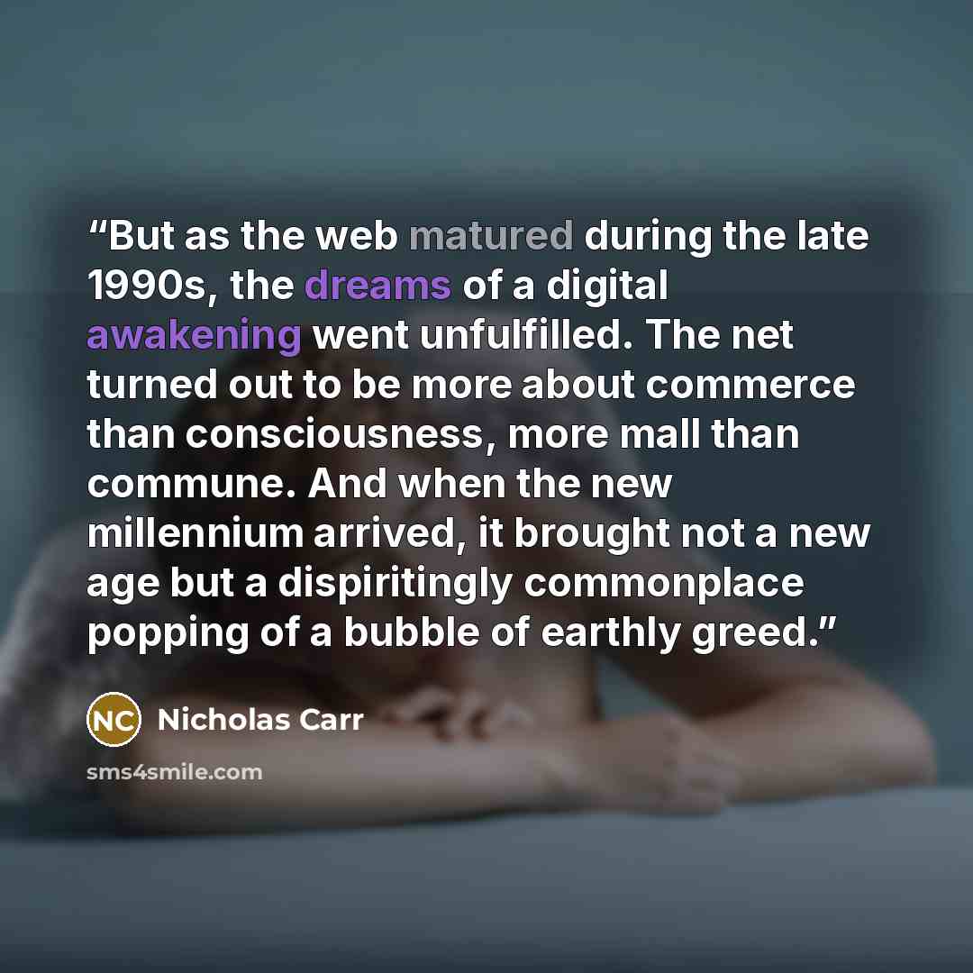 “But as the web matured during the late 1990s, the dreams of a digital awakening went unfulfilled. The net turned out to be more about commerce than consciousness, more mall than commune. And when the new millennium arrived, it brought not a new age but a dispiritingly commonplace popping of a…” quote by Nicholas Carr
