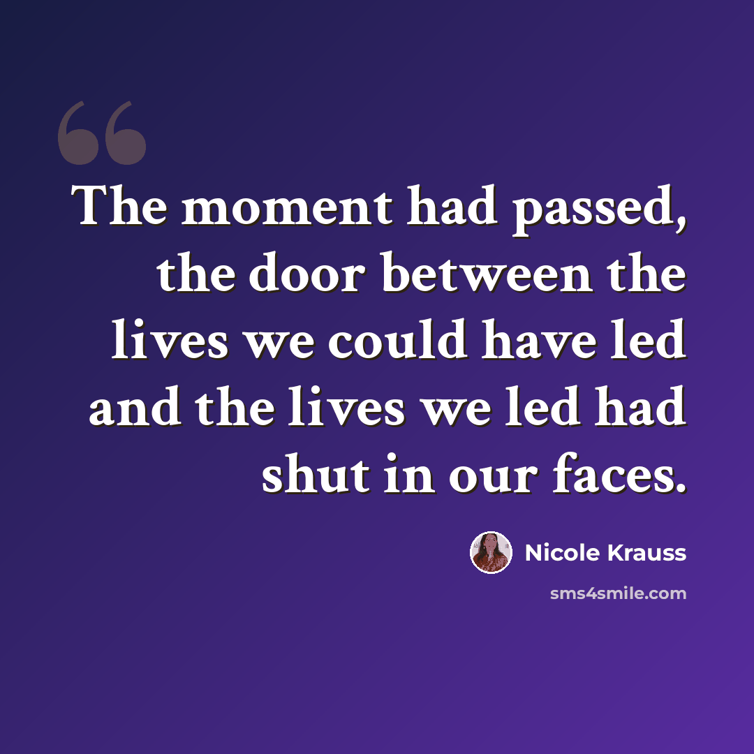 “The moment had passed, the door between the lives we could have led and the lives we led had shut in our faces.” quote by Nicole Krauss