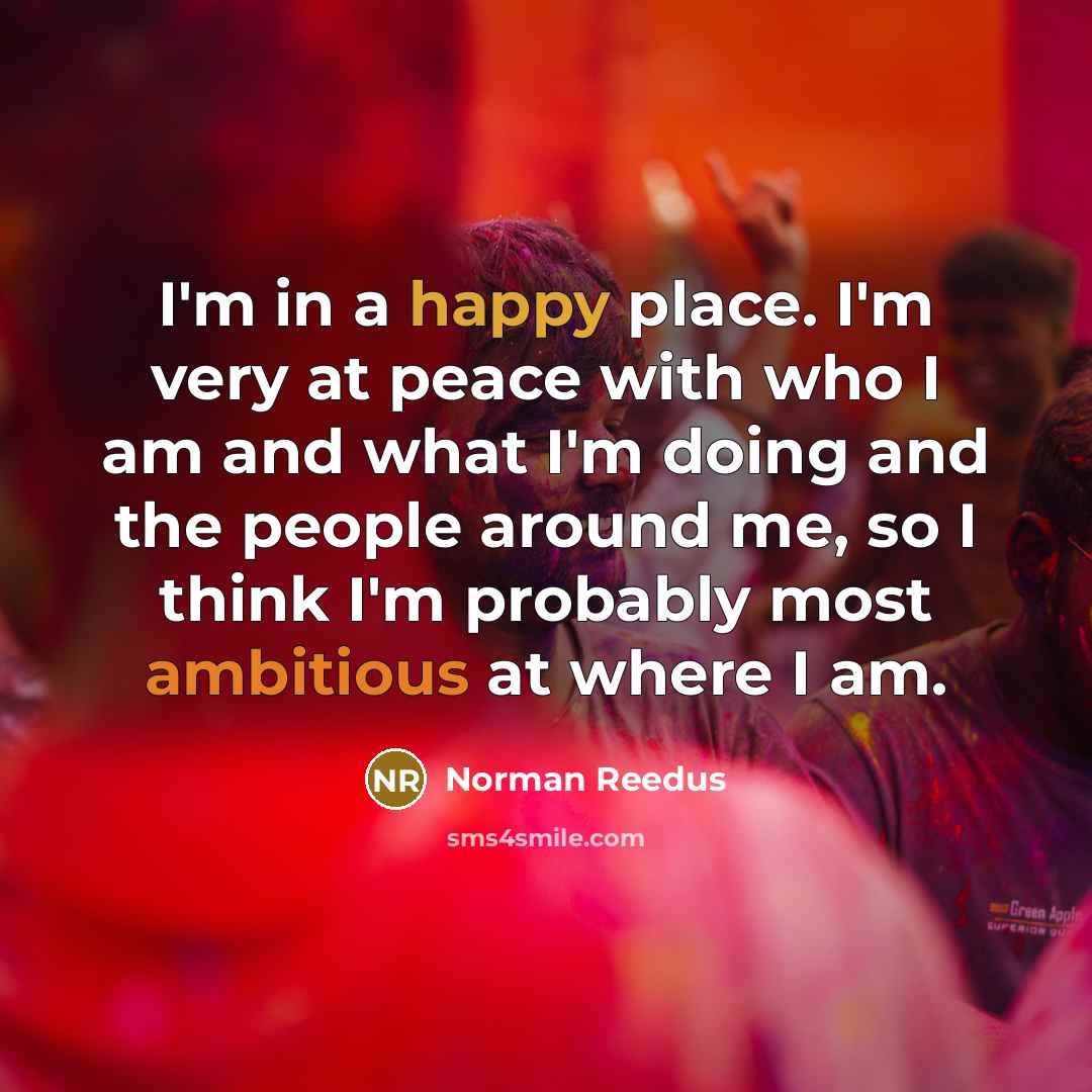 “I'm in a happy place. I'm very at peace with who I am and what I'm doing and the people around me, so I think I'm probably most ambitious at where I am.” quote by Norman Reedus