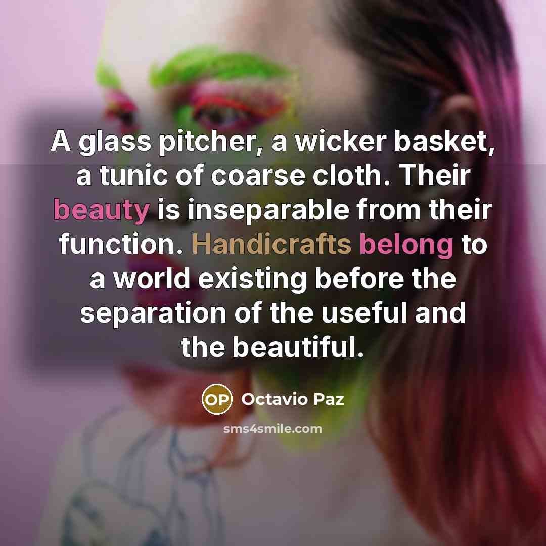 “A glass pitcher, a wicker basket, a tunic of coarse cloth. Their beauty is inseparable from their function. Handicrafts belong to a world existing before the separation of the useful and the beautiful.” quote by Octavio Paz