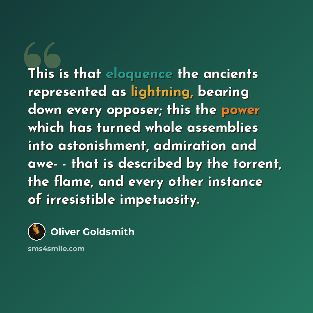 “This is that eloquence the ancients represented as lightning, bearing down every opposer; this the power which has turned whole assemblies into astonishment, admiration and awe- - that is described by the torrent, the flame, and every other instance of irresistible impetuosity.” quote by Oliver Goldsmith