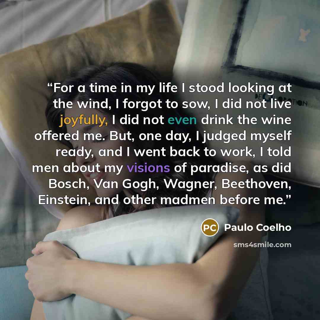 “For a time in my life I stood looking at the wind, I forgot to sow, I did not live joyfully, I did not even drink the wine offered me. But, one day, I judged myself ready, and I went back to work, I told men about my visions of paradise, as did Bosch, Van Gogh, Wagner, Beethoven, Einstein, and…” quote by Paulo Coelho