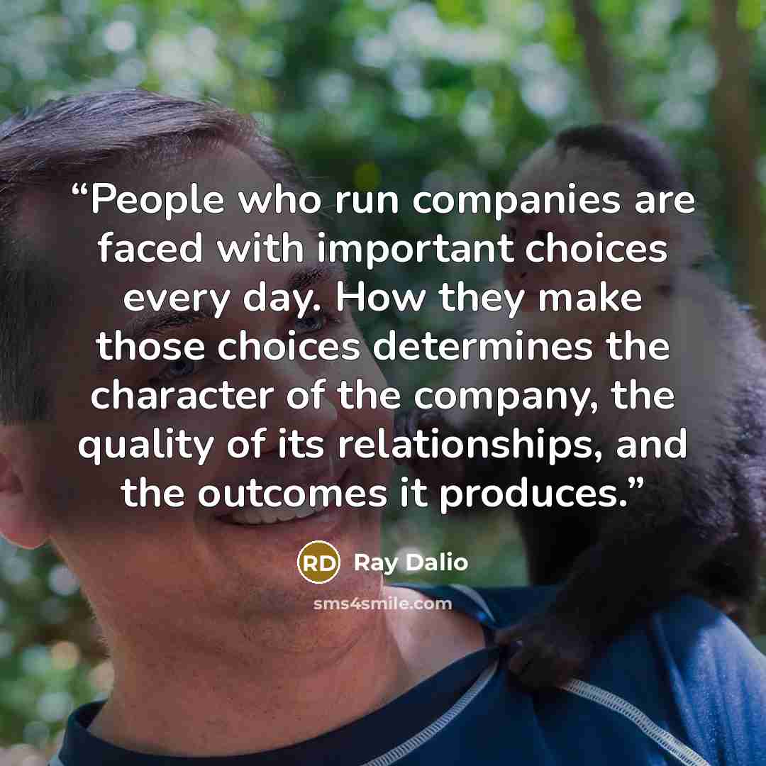 “People who run companies are faced with important choices every day. How they make those choices determines the character of the company, the quality of its relationships, and the outcomes it produces.” quote by Ray Dalio