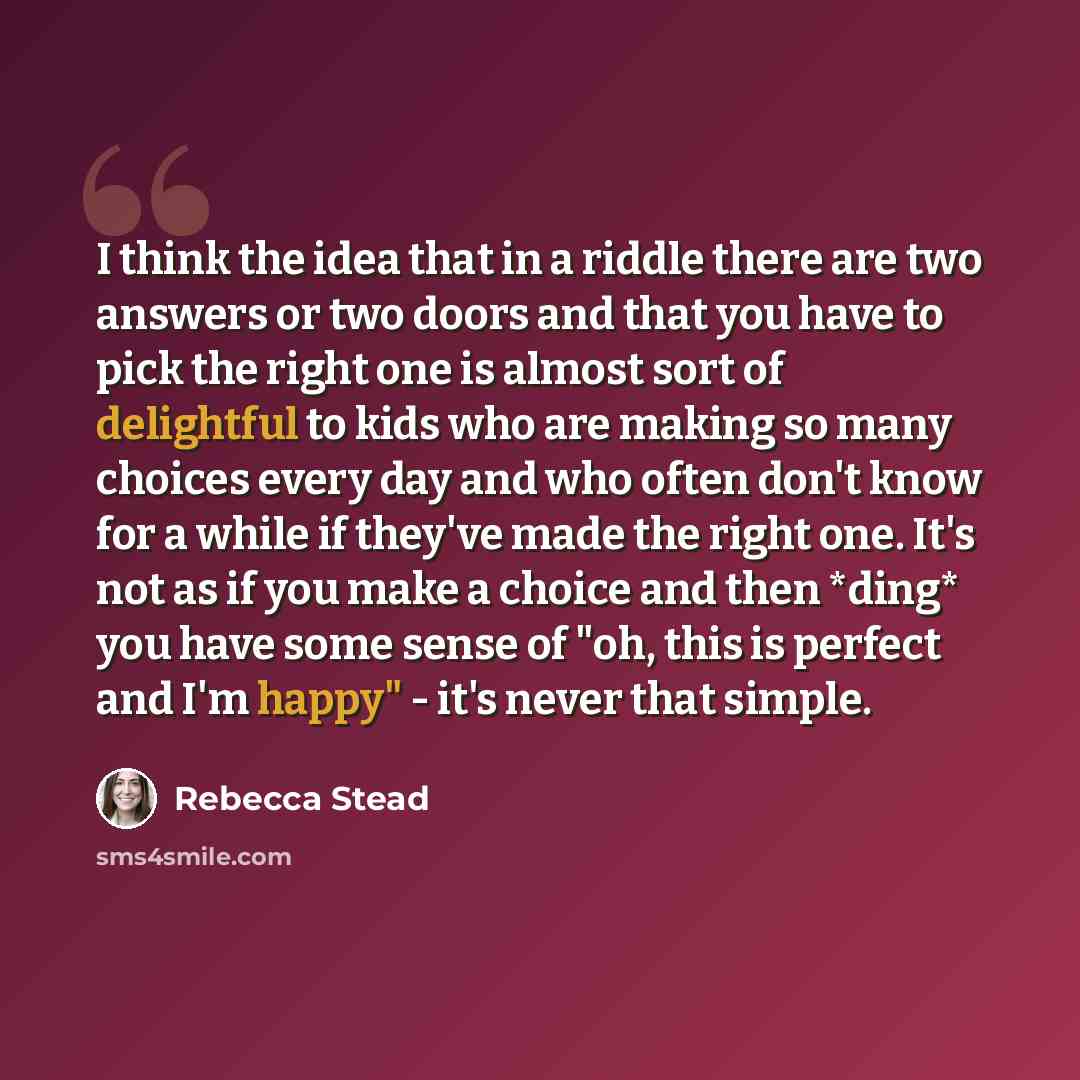 “I think the idea that in a riddle there are two answers or two doors and that you have to pick the right one is almost sort of delightful to kids who are making so many choices every day and who often don't know for a while if they've made the right one. It's not as if you make a choice and then…” quote by Rebecca Stead