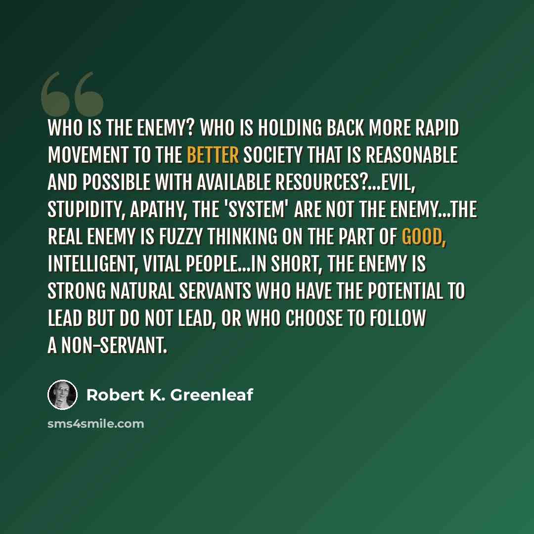 “Who is the enemy? Who is holding back more rapid movement to the better society that is reasonable and possible with available resources?...Evil, stupidity, apathy, the 'system' are not the enemy...The real enemy is fuzzy thinking on the part of good, intelligent, vital people...In short, the…” quote by Robert K. Greenleaf