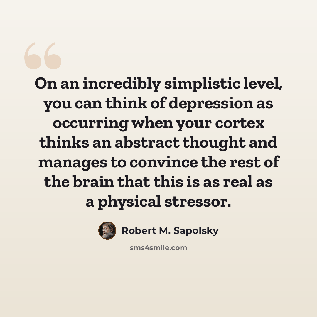 “On an incredibly simplistic level, you can think of depression as occurring when your cortex thinks an abstract thought and manages to convince the rest of the brain that this is as real as a physical stressor.” quote by Robert M. Sapolsky