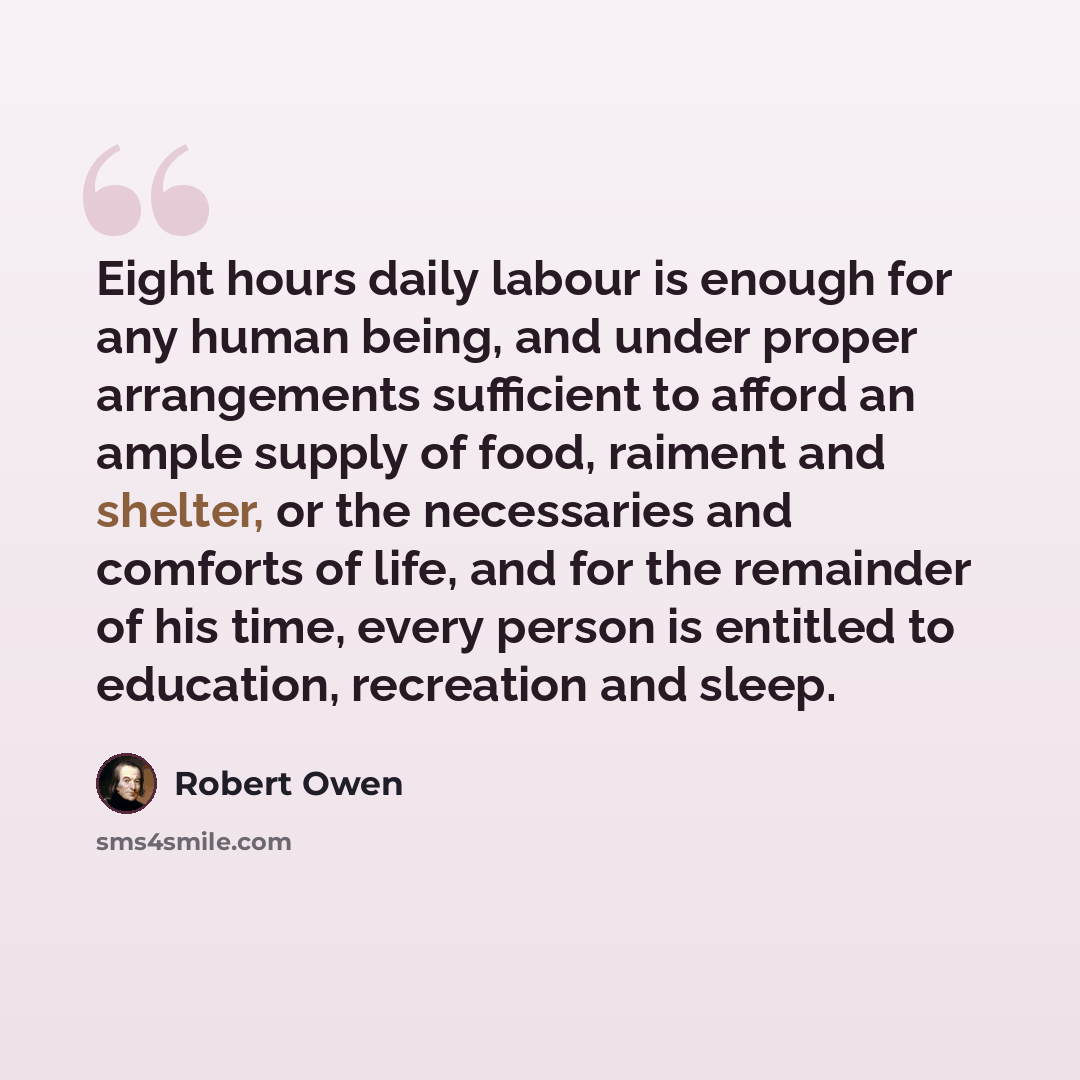 “Eight hours daily labour is enough for any human being, and under proper arrangements sufficient to afford an ample supply of food, raiment and shelter, or the necessaries and comforts of life, and for the remainder of his time, every person is entitled to education, recreation and sleep.” quote by Robert Owen