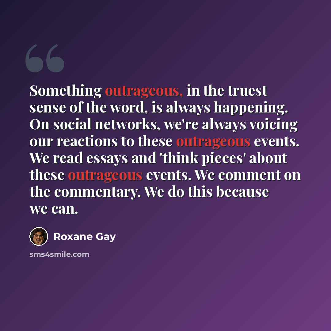 “Something outrageous, in the truest sense of the word, is always happening. On social networks, we're always voicing our reactions to these outrageous events. We read essays and 'think pieces' about these outrageous events. We comment on the commentary. We do this because we can.” quote by Roxane Gay
