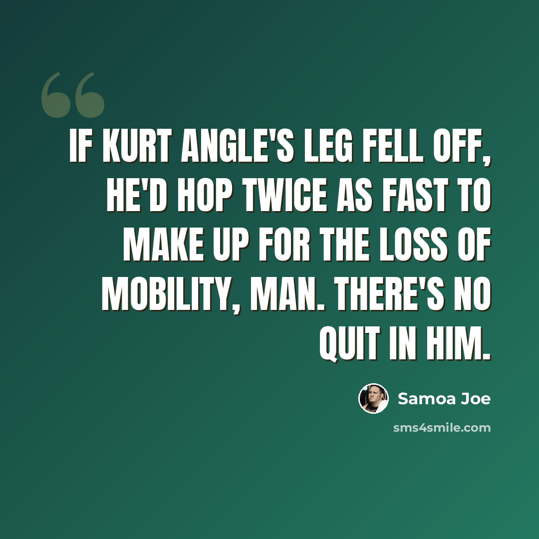 “If Kurt Angle's leg fell off, he'd hop twice as fast to make up for the loss of mobility, man. There's no quit in him.” quote by Samoa Joe