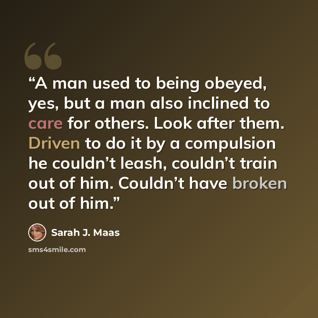 “A man used to being obeyed, yes, but a man also inclined to care for others. Look after them. Driven to do it by a compulsion he couldn’t leash, couldn’t train out of him. Couldn’t have broken out of him.” quote by Sarah J. Maas