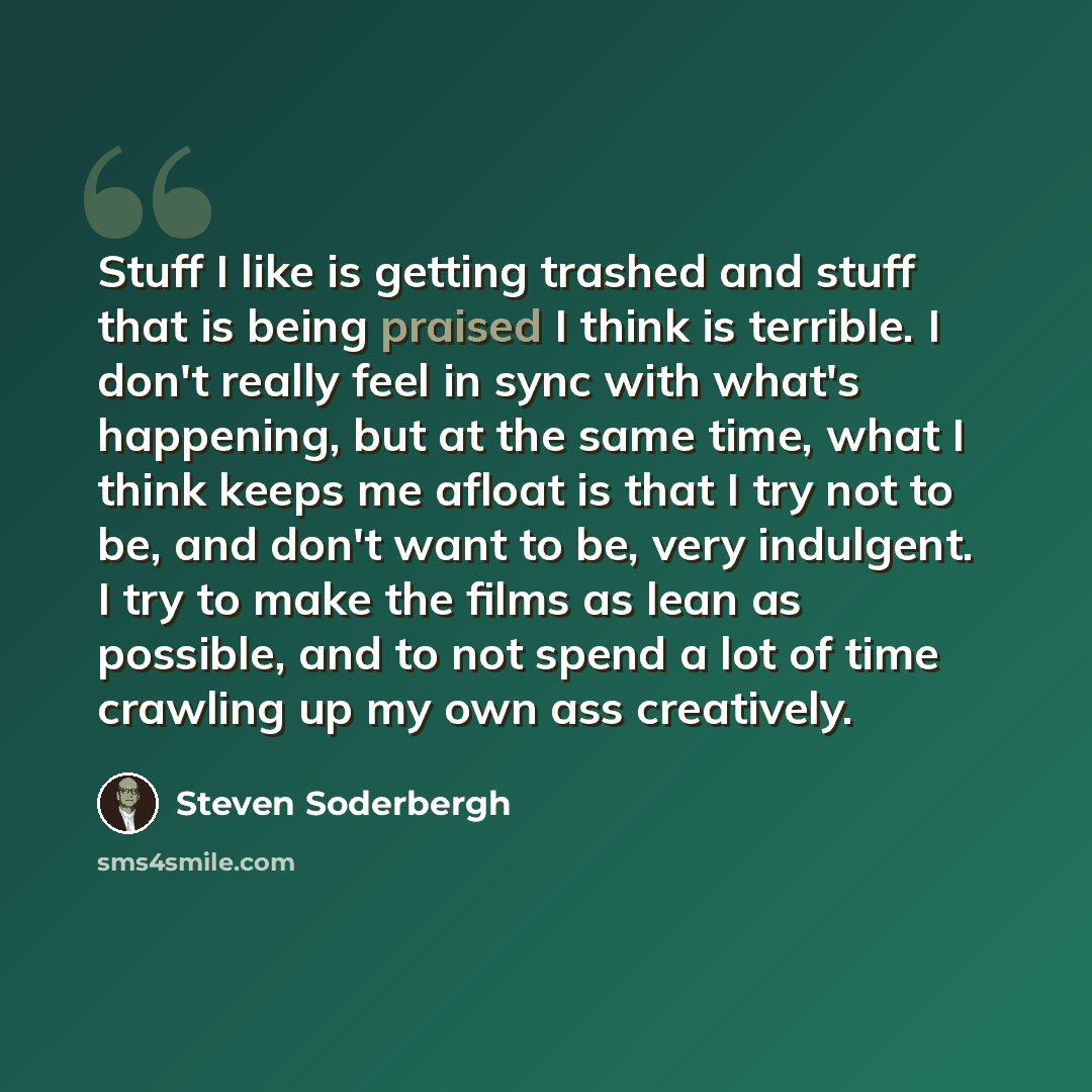 “Stuff I like is getting trashed and stuff that is being praised I think is terrible. I don't really feel in sync with what's happening, but at the same time, what I think keeps me afloat is that I try not to be, and don't want to be, very indulgent. I try to make the films as lean as possible, and…” quote by Steven Soderbergh