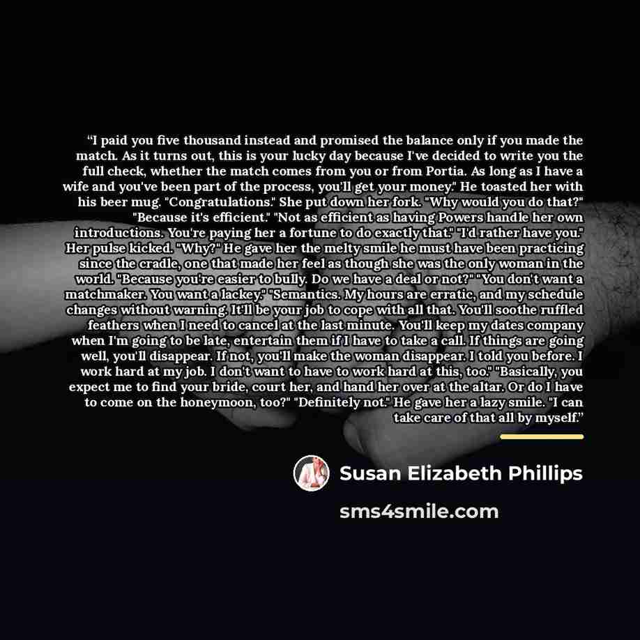 “I paid you five thousand instead and promised the balance only if you made the match. As it turns out, this is your lucky day because I've decided to write you the full check, whether the match comes from you or from Portia. As long as I have a wife and you've been part of the process, you'll get…” quote by Susan Elizabeth Phillips