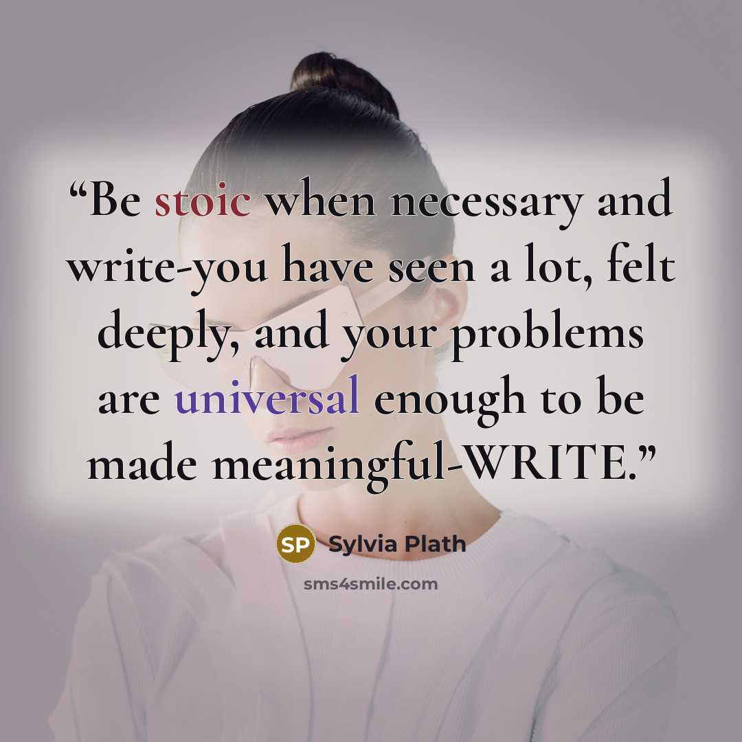 “Be stoic when necessary and write-you have seen a lot, felt deeply, and your problems are universal enough to be made meaningful-WRITE.” quote by Sylvia Plath