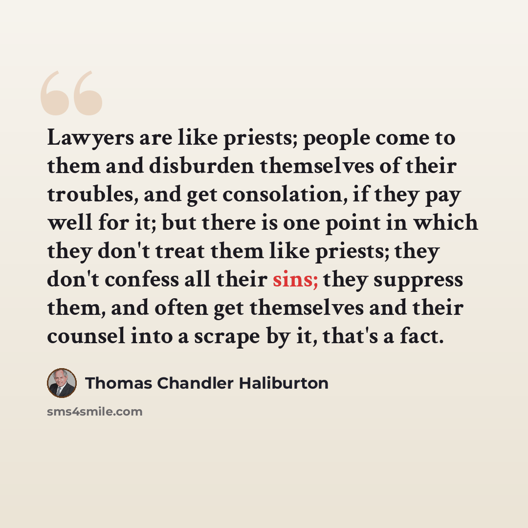 “Lawyers are like priests; people come to them and disburden themselves of their troubles, and get consolation, if they pay well for it; but there is one point in which they don't treat them like priests; they don't confess all their sins; they suppress them, and often get themselves and their…” quote by Thomas Chandler Haliburton