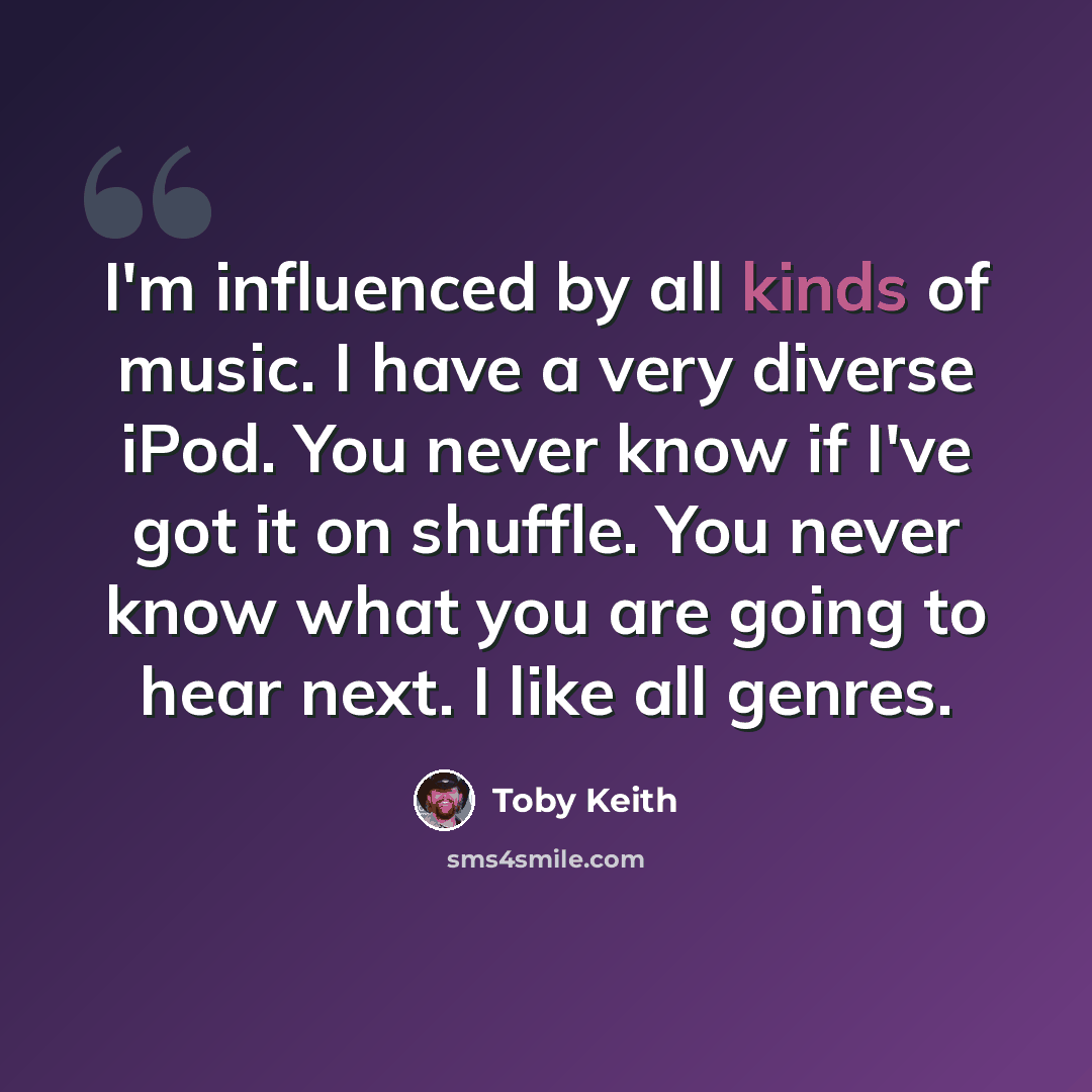 “I'm influenced by all kinds of music. I have a very diverse iPod. You never know if I've got it on shuffle. You never know what you are going to hear next. I like all genres.” quote by Toby Keith