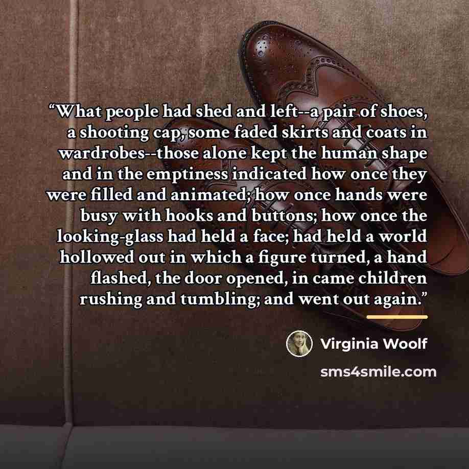 “What people had shed and left--a pair of shoes, a shooting cap, some faded skirts and coats in wardrobes--those alone kept the human shape and in the emptiness indicated how once they were filled and animated; how once hands were busy with hooks and buttons; how once the looking-glass had held a…” quote by Virginia Woolf