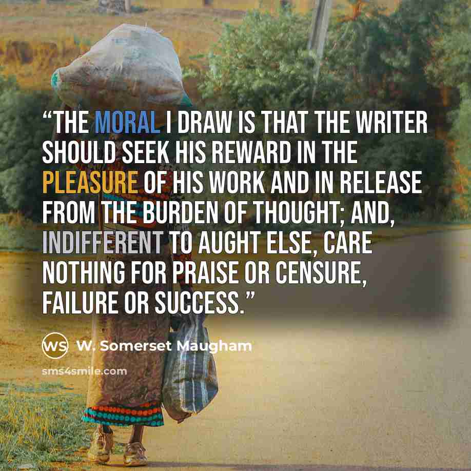“The moral I draw is that the writer should seek his reward in the pleasure of his work and in release from the burden of thought; and, indifferent to aught else, care nothing for praise or censure, failure or success.” quote by W. Somerset Maugham