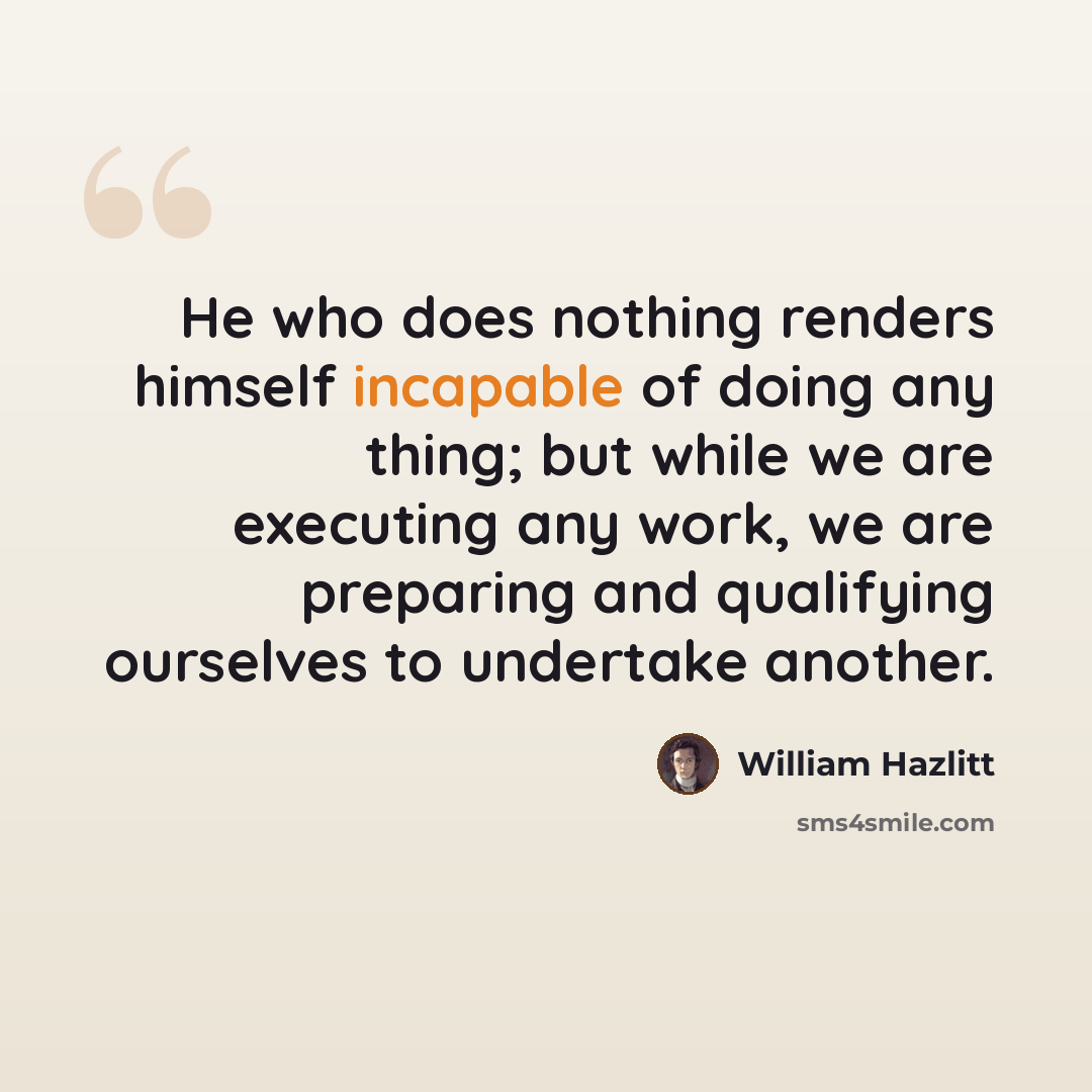 “He who does nothing renders himself incapable of doing any thing; but while we are executing any work, we are preparing and qualifying ourselves to undertake another.” quote by William Hazlitt