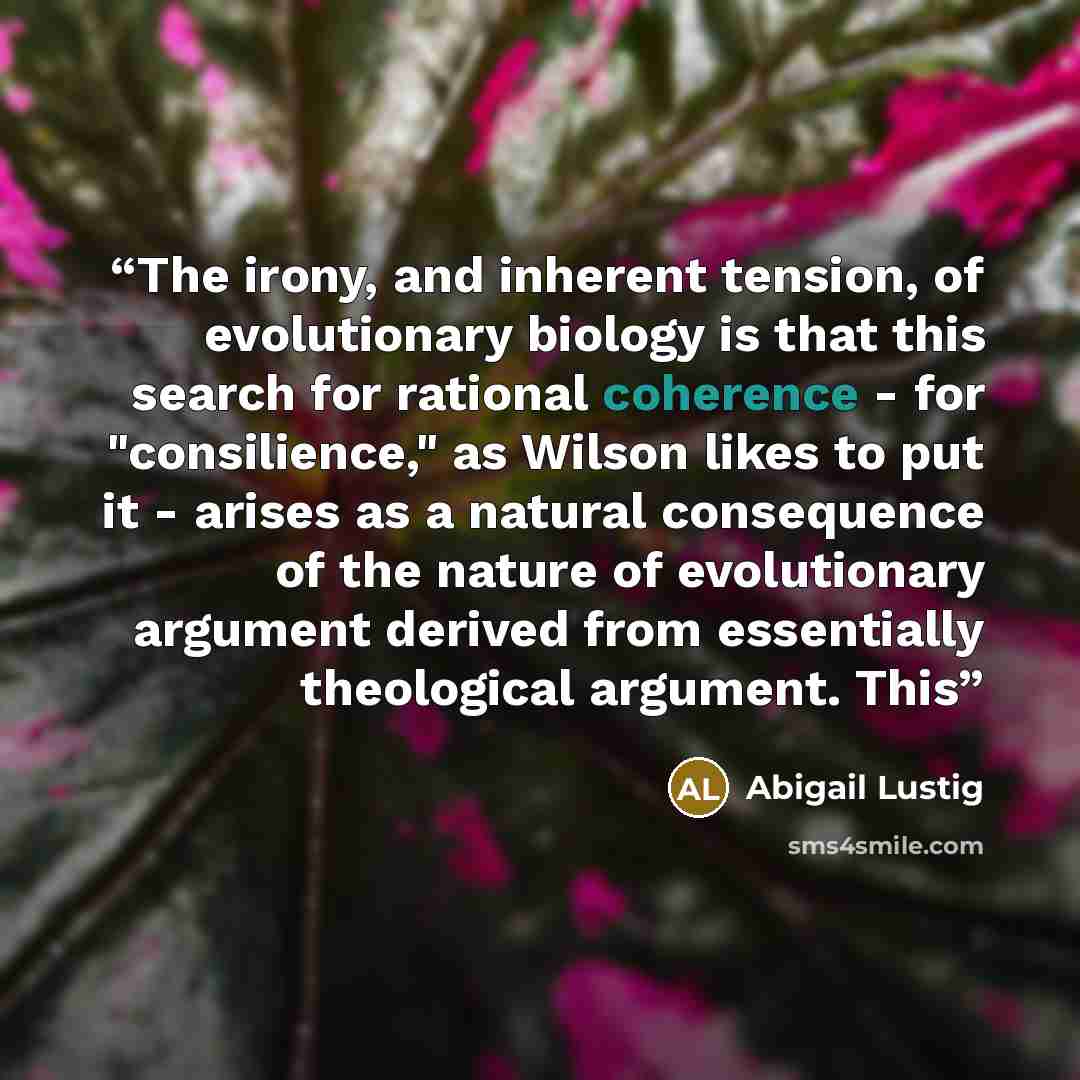 “The irony, and inherent tension, of evolutionary biology is that this search for rational coherence - for "consilience," as Wilson likes to put it - arises as a natural consequence of the nature of evolutionary argument derived from essentially theological argument. This” quote by Abigail Lustig