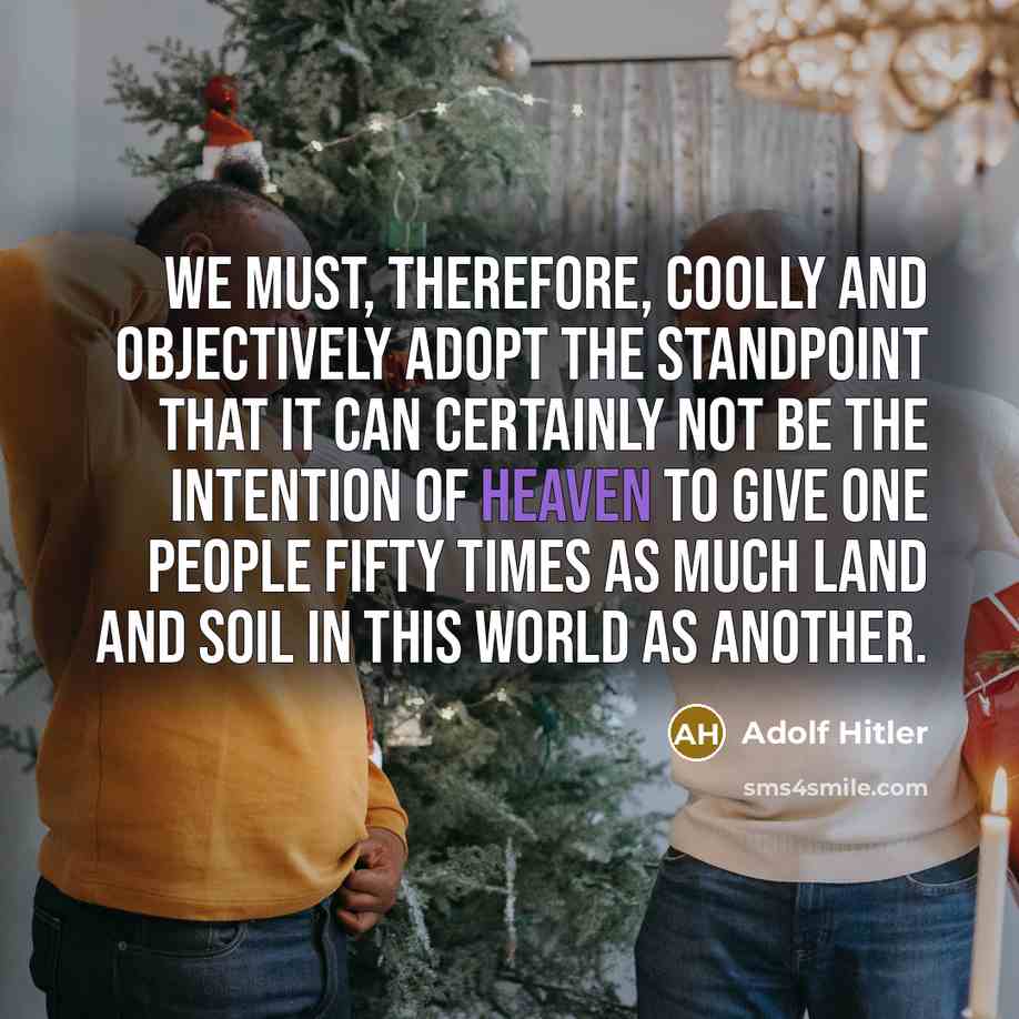 “We must, therefore, coolly and objectively adopt the standpoint that it can certainly not be the intention of Heaven to give one people fifty times as much land and soil in this world as another.” quote by Adolf Hitler