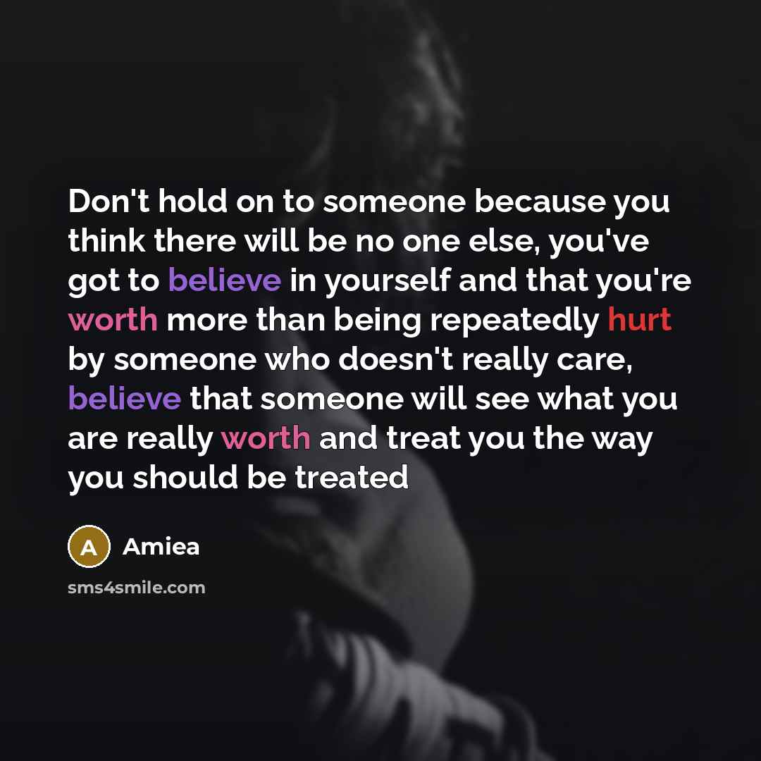 “Don't hold on to someone because you think there will be no one else, you've got to believe in yourself and that you're worth more than being repeatedly hurt by someone who doesn't really care, believe that someone will see what you are really worth and treat you the way you should be treated” quote by Amiea