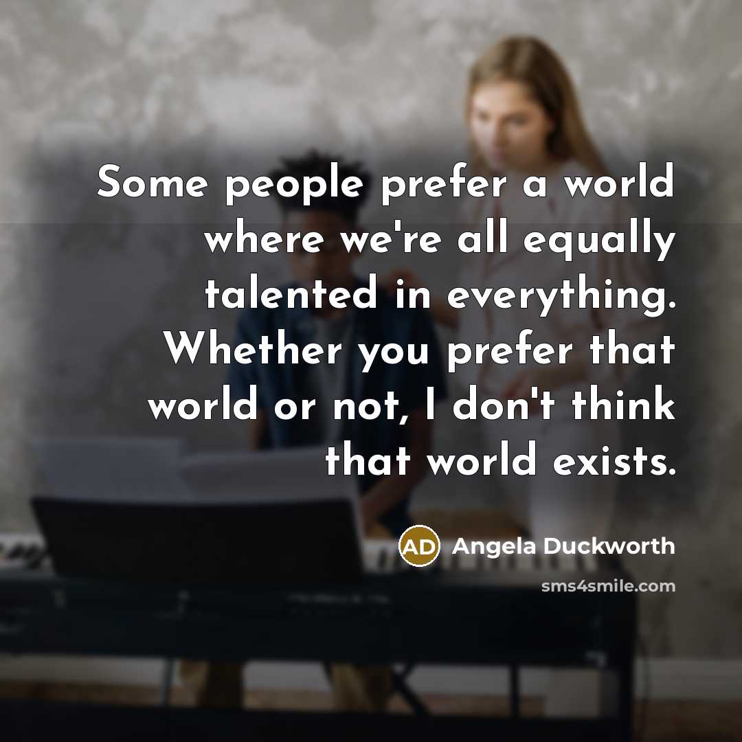 “Some people prefer a world where we're all equally talented in everything. Whether you prefer that world or not, I don't think that world exists.” quote by Angela Duckworth