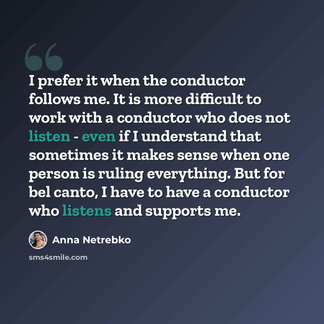 “I prefer it when the conductor follows me. It is more difficult to work with a conductor who does not listen - even if I understand that sometimes it makes sense when one person is ruling everything. But for bel canto, I have to have a conductor who listens and supports me.” quote by Anna Netrebko