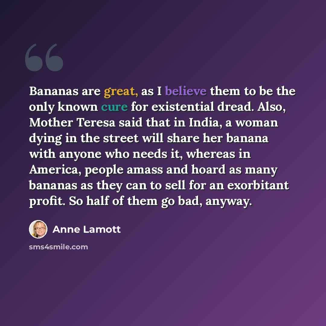“Bananas are great, as I believe them to be the only known cure for existential dread. Also, Mother Teresa said that in India, a woman dying in the street will share her banana with anyone who needs it, whereas in America, people amass and hoard as many bananas as they can to sell for an exorbitant…” quote by Anne Lamott