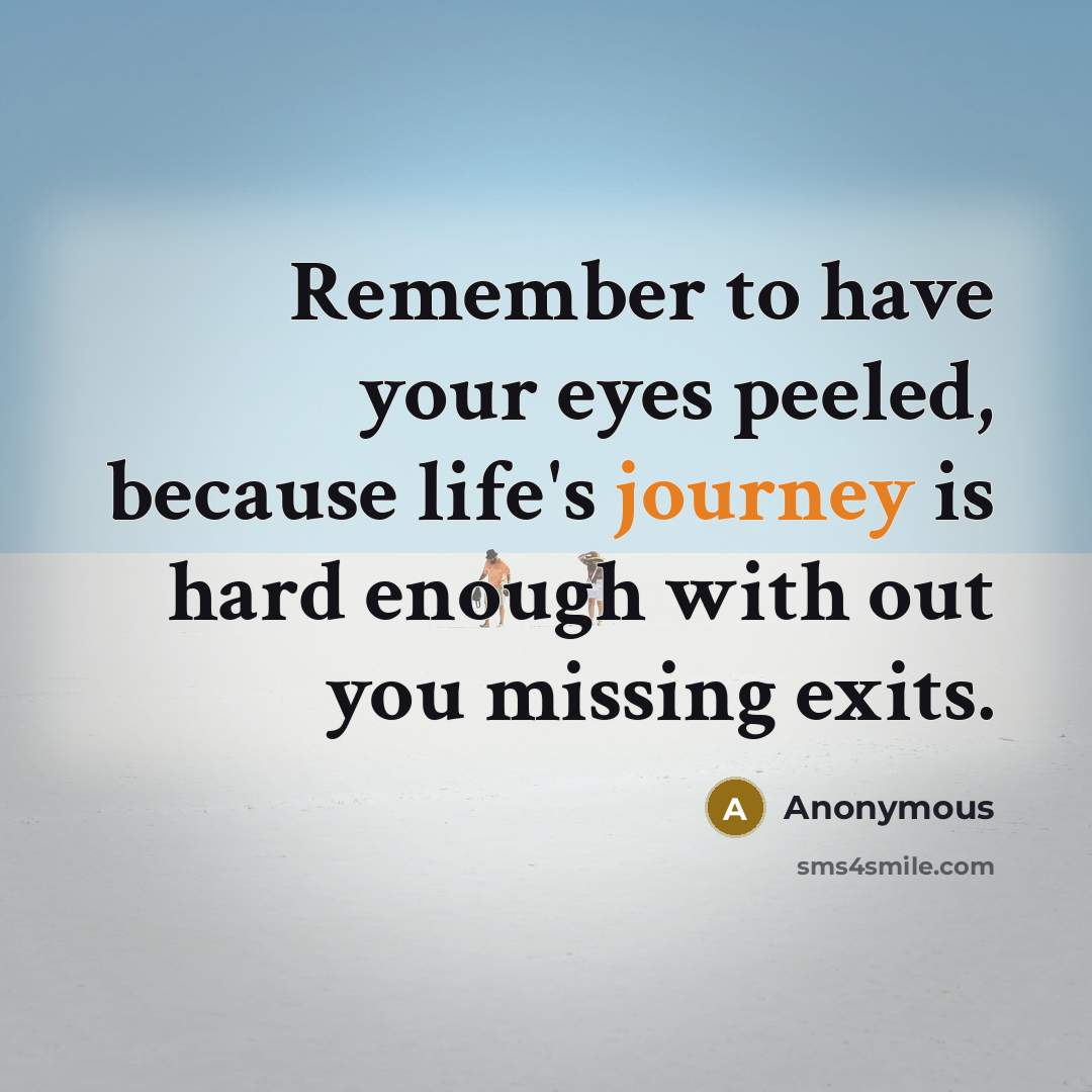 “Remember to have your eyes peeled, because life's journey is hard enough with out you missing exits.” quote by Anonymous