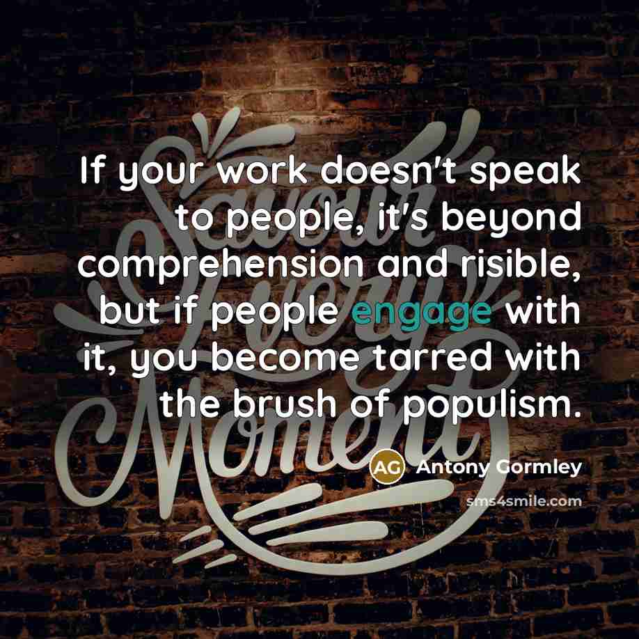 “If your work doesn't speak to people, it's beyond comprehension and risible, but if people engage with it, you become tarred with the brush of populism.” quote by Antony Gormley