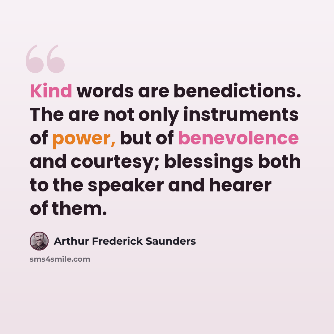 “Kind words are benedictions. The are not only instruments of power, but of benevolence and courtesy; blessings both to the speaker and hearer of them.” quote by Arthur Frederick Saunders