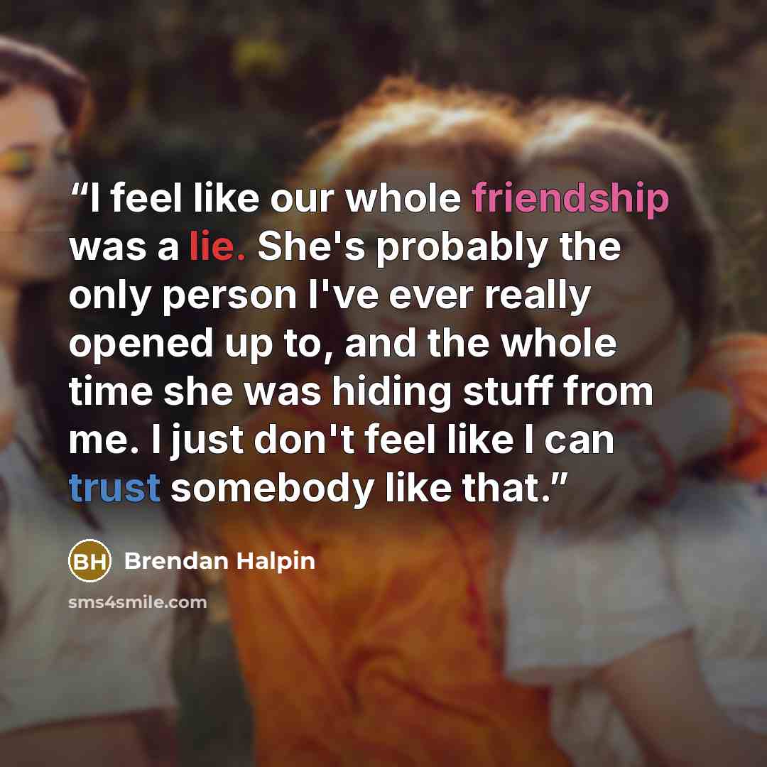 “I feel like our whole friendship was a lie. She's probably the only person I've ever really opened up to, and the whole time she was hiding stuff from me. I just don't feel like I can trust somebody like that.” quote by Brendan Halpin