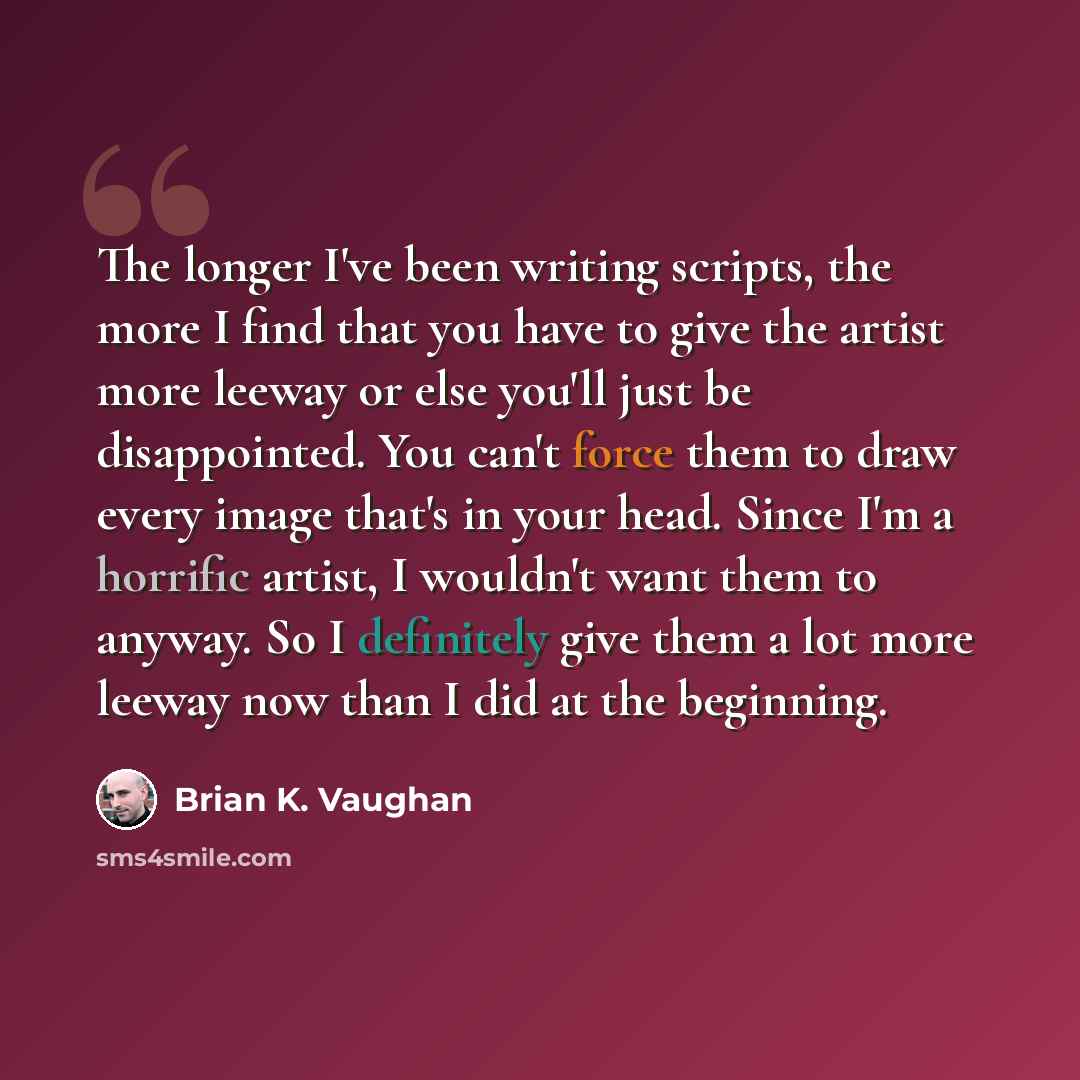 “The longer I've been writing scripts, the more I find that you have to give the artist more leeway or else you'll just be disappointed. You can't force them to draw every image that's in your head. Since I'm a horrific artist, I wouldn't want them to anyway. So I definitely give them a lot more…” quote by Brian K. Vaughan