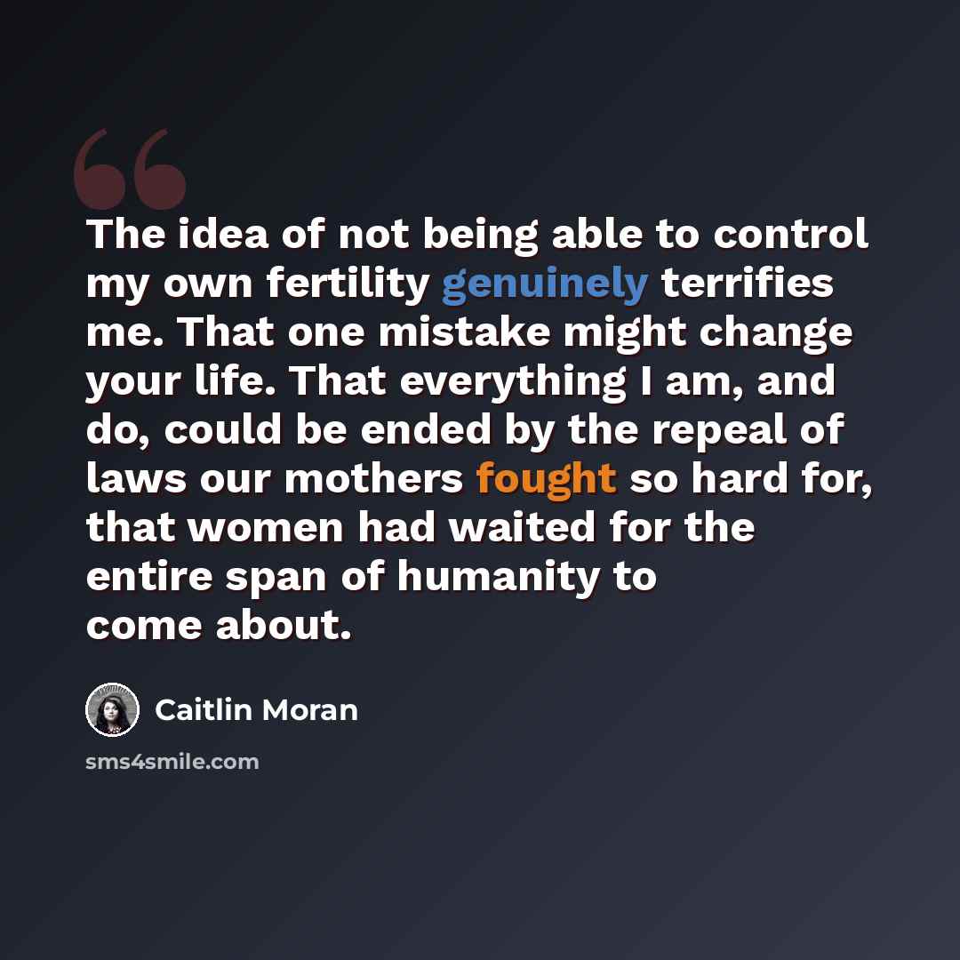 “The idea of not being able to control my own fertility genuinely terrifies me. That one mistake might change your life. That everything I am, and do, could be ended by the repeal of laws our mothers fought so hard for, that women had waited for the entire span of humanity to come about.” quote by Caitlin Moran