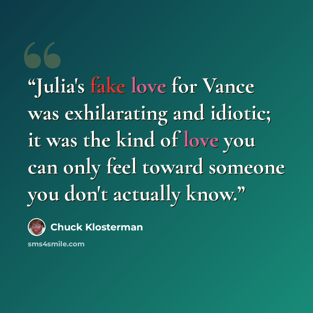 “Julia's fake love for Vance was exhilarating and idiotic; it was the kind of love you can only feel toward someone you don't actually know.” quote by Chuck Klosterman