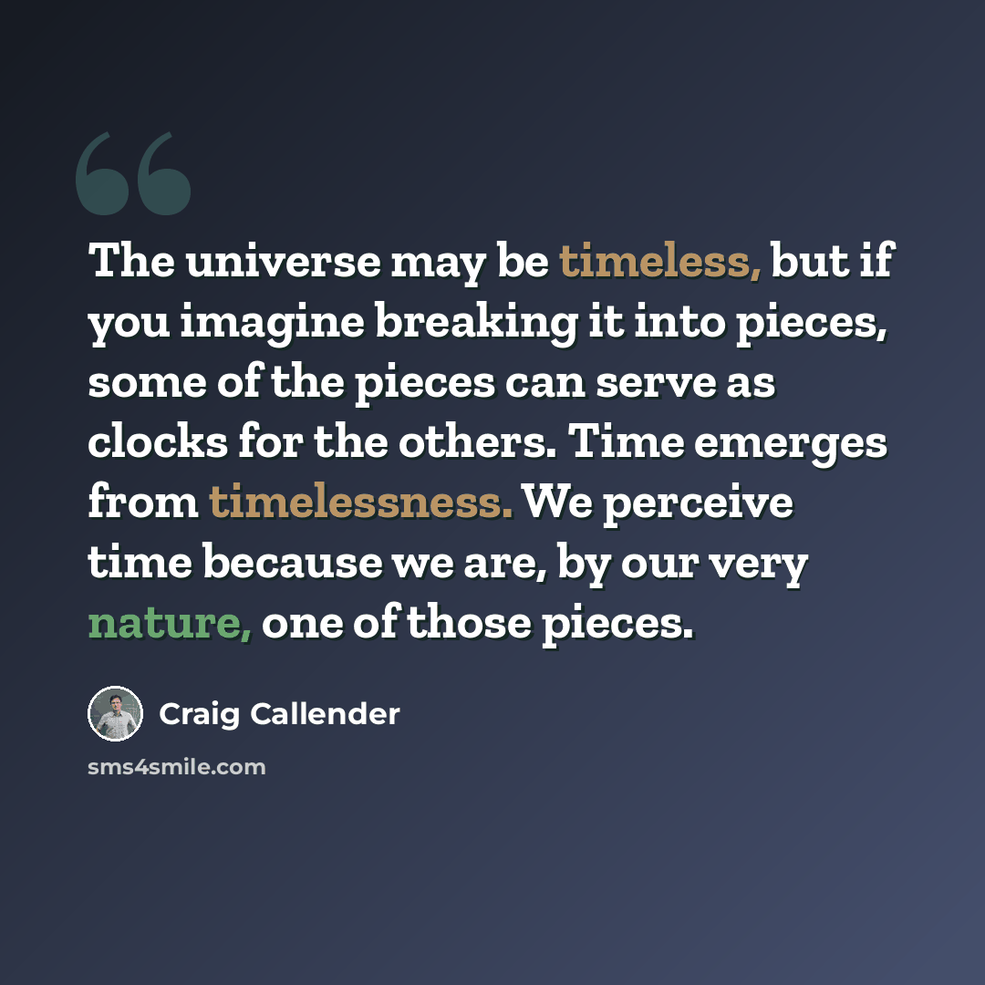 “The universe may be timeless, but if you imagine breaking it into pieces, some of the pieces can serve as clocks for the others. Time emerges from timelessness. We perceive time because we are, by our very nature, one of those pieces.” quote by Craig Callender