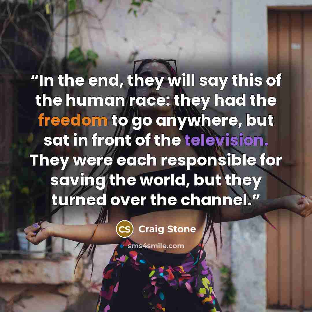 “In the end, they will say this of the human race: they had the freedom to go anywhere, but sat in front of the television. They were each responsible for saving the world, but they turned over the channel.” quote by Craig Stone