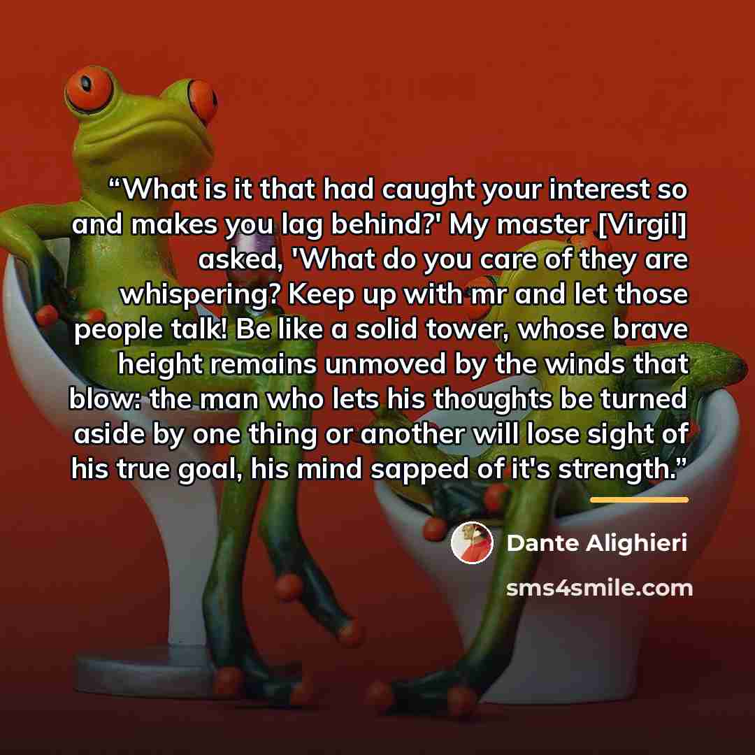 “What is it that had caught your interest so and makes you lag behind?' My master [Virgil] asked, 'What do you care of they are whispering? Keep up with mr and let those people talk! Be like a solid tower, whose brave height remains unmoved by the winds that blow: the man who lets his thoughts be…” quote by Dante Alighieri