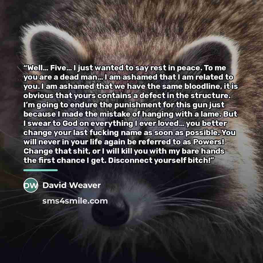 “Well… Five… I just wanted to say rest in peace. To me you are a dead man… I am ashamed that I am related to you. I am ashamed that we have the same bloodline, it is obvious that yours contains a defect in the structure. I’m going to endure the punishment for this gun just because I made the…” quote by David Weaver