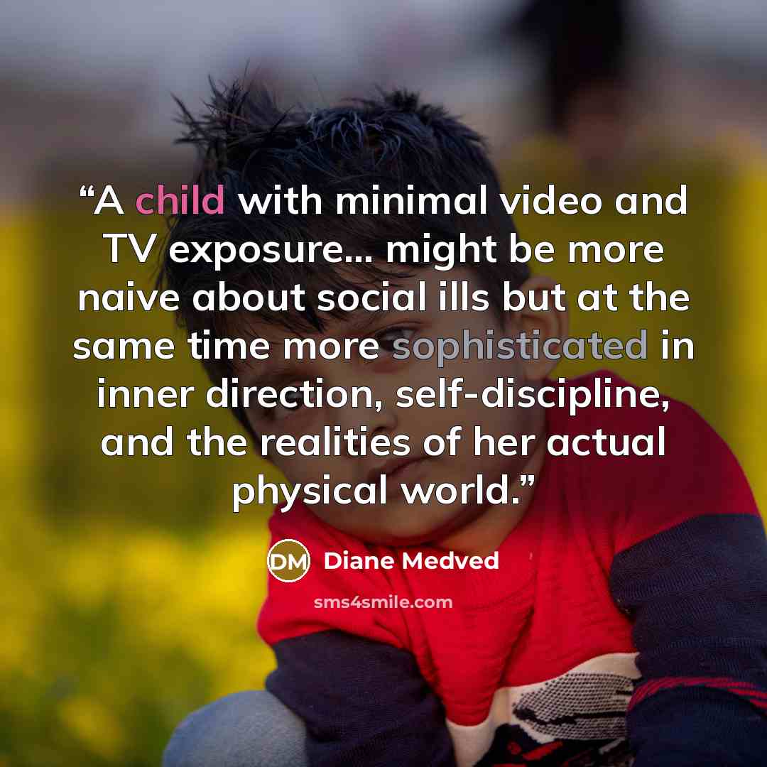 “A child with minimal video and TV exposure... might be more naive about social ills but at the same time more sophisticated in inner direction, self-discipline, and the realities of her actual physical world.” quote by Diane Medved