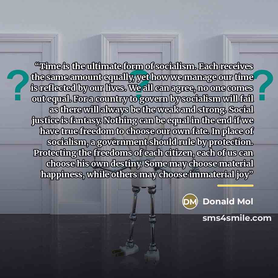 “Time is the ultimate form of socialism. Each receives the same amount equally, yet how we manage our time is reflected by our lives. We all can agree, no one comes out equal. For a country to govern by socialism will fail as there will always be the weak and strong. Social justice is fantasy…” quote by Donald Mol
