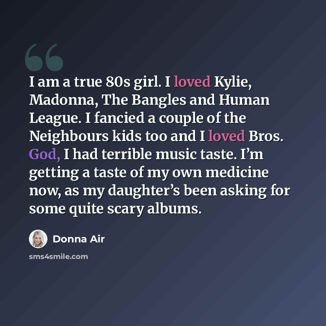 “I am a true 80s girl. I loved Kylie, Madonna, The Bangles and Human League. I fancied a couple of the Neighbours kids too and I loved Bros. God, I had terrible music taste. I’m getting a taste of my own medicine now, as my daughter’s been asking for some quite scary albums.” quote by Donna Air