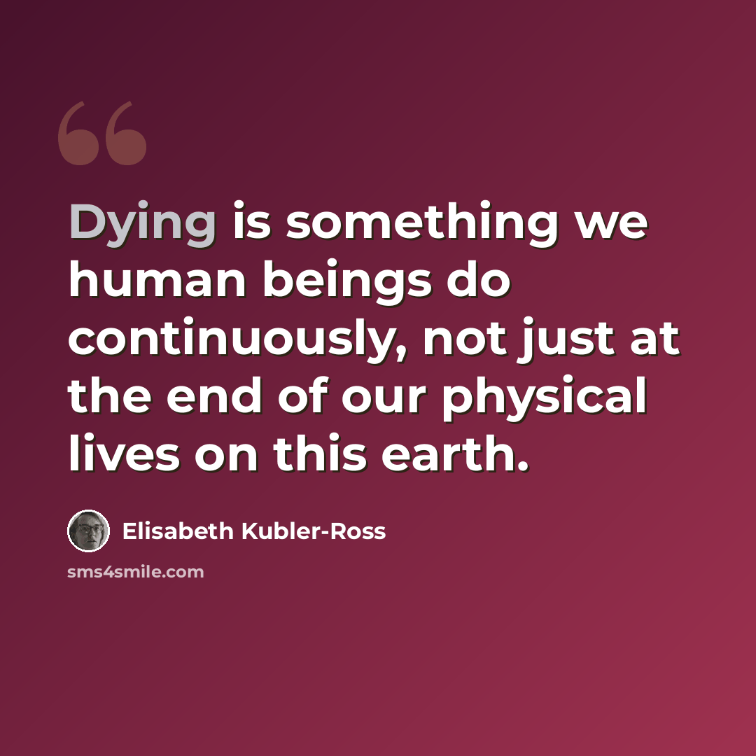 “Dying is something we human beings do continuously, not just at the end of our physical lives on this earth.” quote by Elisabeth Kubler-Ross