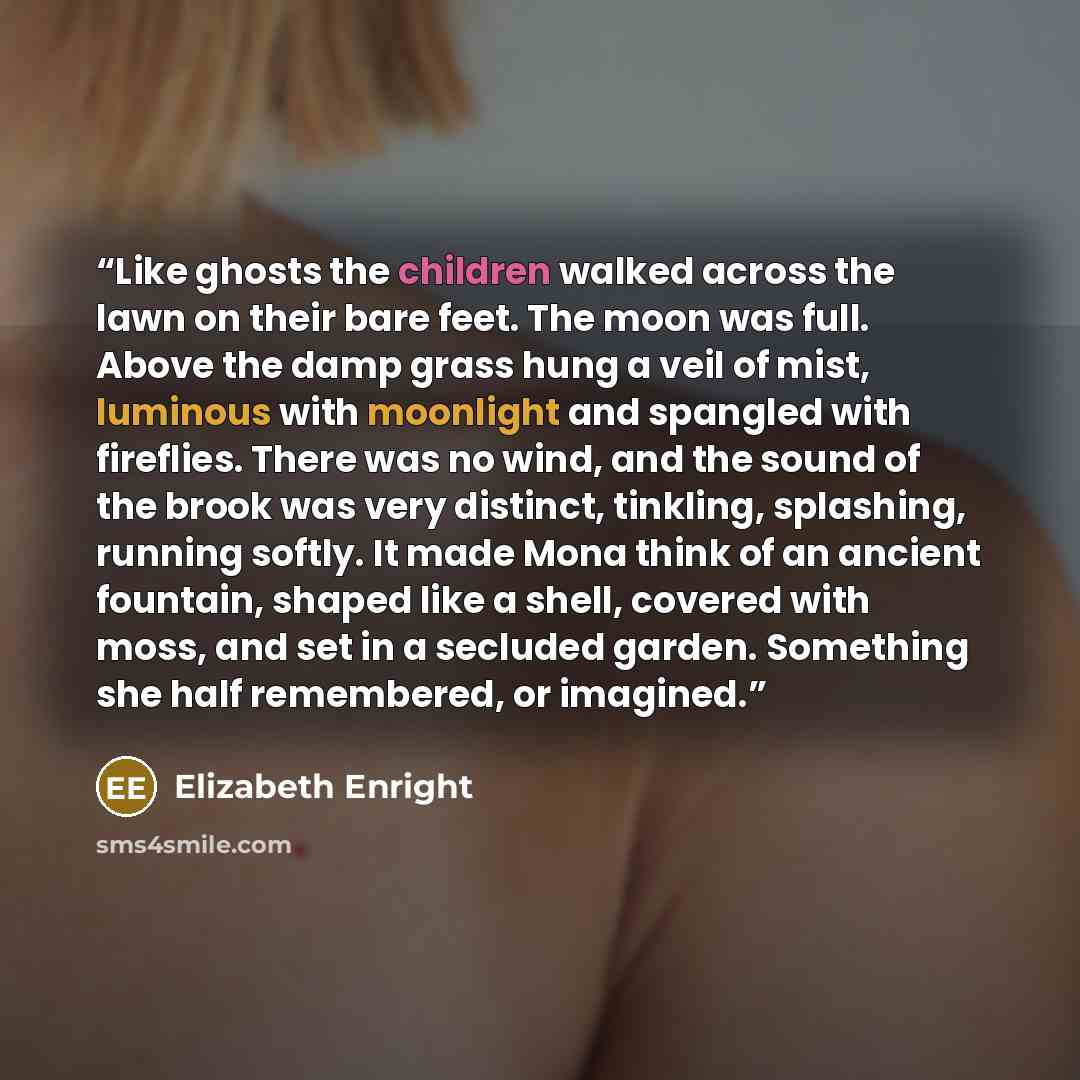 “Like ghosts the children walked across the lawn on their bare feet. The moon was full. Above the damp grass hung a veil of mist, luminous with moonlight and spangled with fireflies. There was no wind, and the sound of the brook was very distinct, tinkling, splashing, running softly. It made Mona…” quote by Elizabeth Enright