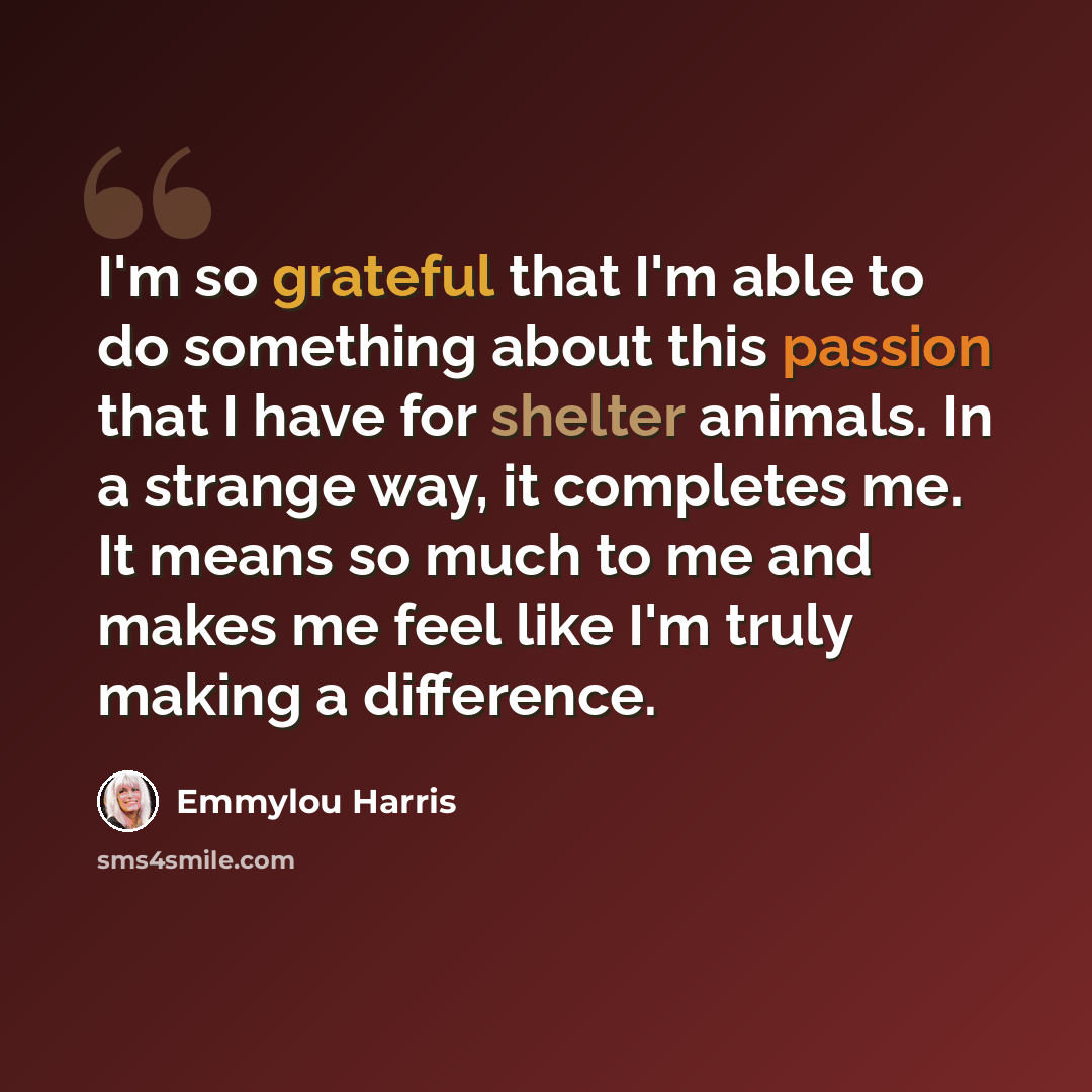 “I'm so grateful that I'm able to do something about this passion that I have for shelter animals. In a strange way, it completes me. It means so much to me and makes me feel like I'm truly making a difference.” quote by Emmylou Harris
