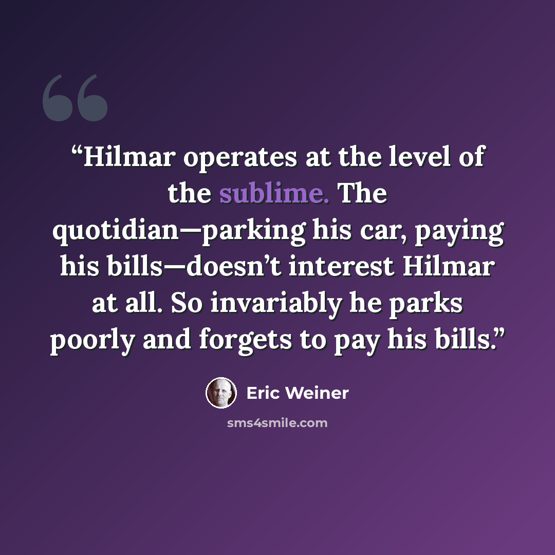 “Hilmar operates at the level of the sublime. The quotidian—parking his car, paying his bills—doesn’t interest Hilmar at all. So invariably he parks poorly and forgets to pay his bills.” quote by Eric Weiner