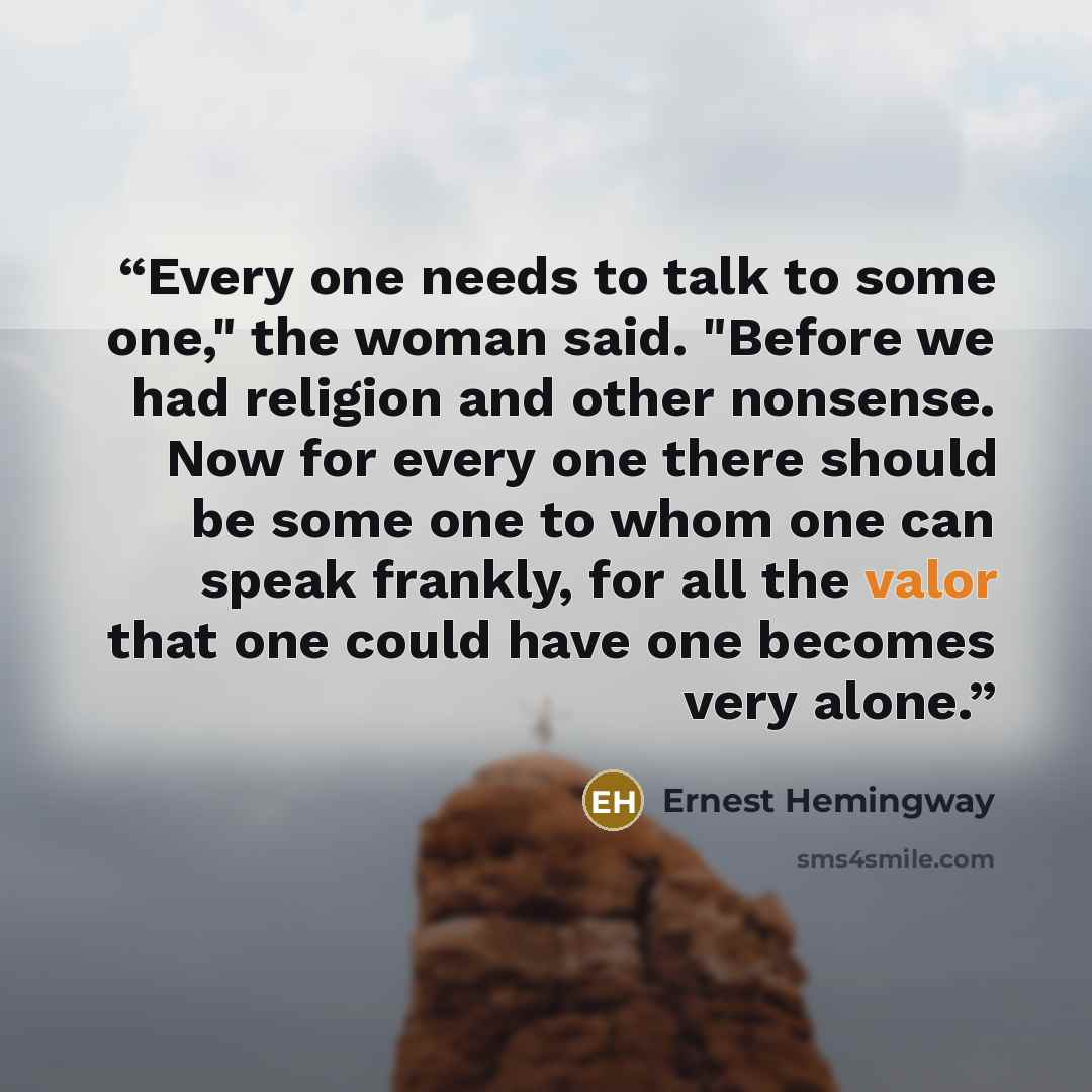 “Every one needs to talk to some one," the woman said. "Before we had religion and other nonsense. Now for every one there should be some one to whom one can speak frankly, for all the valor that one could have one becomes very alone.” quote by Ernest Hemingway